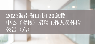 2023海南海口市120急救中心（考核）招聘工作人员体检公告（六）