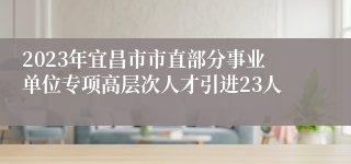 2023年宜昌市市直部分事业单位专项高层次人才引进23人