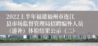 2022上半年福建福州市连江县市场监督管理局招聘编外人员（递补）体检结果公示（二）