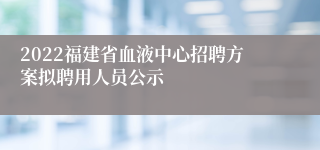 2022福建省血液中心招聘方案拟聘用人员公示