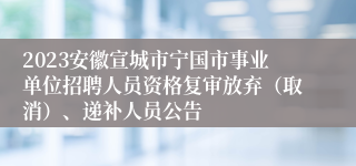 2023安徽宣城市宁国市事业单位招聘人员资格复审放弃（取消）、递补人员公告