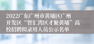 2022广东广州市黄埔区广州开发区“智汇湾区才聚黄埔”高校招聘拟录用人员公示名单