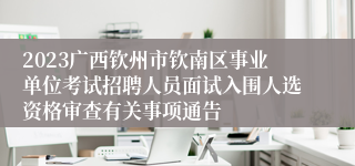 2023广西钦州市钦南区事业单位考试招聘人员面试入围人选资格审查有关事项通告