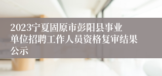 2023宁夏固原市彭阳县事业单位招聘工作人员资格复审结果公示