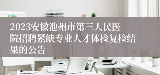 2023安徽池州市第三人民医院招聘紧缺专业人才体检复检结果的公告