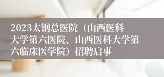 2023太钢总医院（山西医科大学第六医院、山西医科大学第六临床医学院）招聘启事