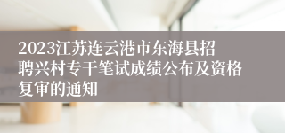 2023江苏连云港市东海县招聘兴村专干笔试成绩公布及资格复审的通知