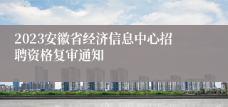 2023安徽省经济信息中心招聘资格复审通知