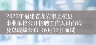 2023年福建省龙岩市上杭县事业单位公开招聘工作人员面试及总成绩公布（6月17日面试)