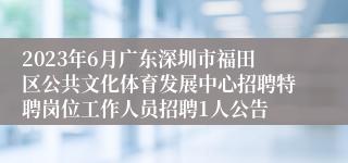 2023年6月广东深圳市福田区公共文化体育发展中心招聘特聘岗位工作人员招聘1人公告