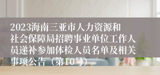 2023海南三亚市人力资源和社会保障局招聘事业单位工作人员递补参加体检人员名单及相关事项公告（第10号）