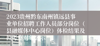 2023贵州黔东南州镇远县事业单位招聘工作人员部分岗位（县融媒体中心岗位）体检结果及拟考察对象公示