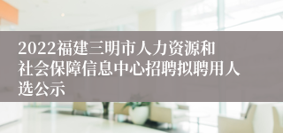 2022福建三明市人力资源和社会保障信息中心招聘拟聘用人选公示