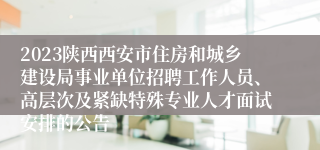 2023陕西西安市住房和城乡建设局事业单位招聘工作人员、高层次及紧缺特殊专业人才面试安排的公告