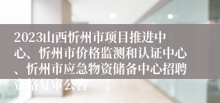 2023山西忻州市项目推进中心、忻州市价格监测和认证中心、忻州市应急物资储备中心招聘资格复审公告