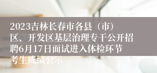 2023吉林长春市各县（市）区、开发区基层治理专干公开招聘6月17日面试进入体检环节考生成绩公示