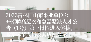 2023吉林白山市事业单位公开招聘高层次和急需紧缺人才公告（1号）第一批拟进入体检、考察环节人员及其成绩公示