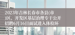 2023年吉林长春市各县(市)区、开发区基层治理专干公开招聘6月16日面试进入体检环节考生成绩公示