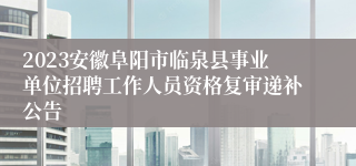 2023安徽阜阳市临泉县事业单位招聘工作人员资格复审递补公告