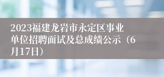 2023福建龙岩市永定区事业单位招聘面试及总成绩公示（6月17日）