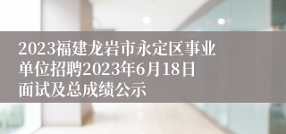 2023福建龙岩市永定区事业单位招聘2023年6月18日面试及总成绩公示
