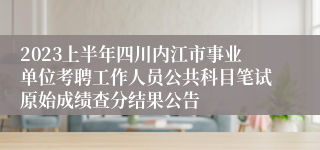2023上半年四川内江市事业单位考聘工作人员公共科目笔试原始成绩查分结果公告