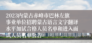 2023内蒙古赤峰市巴林左旗事业单位招聘蒙古语言文字翻译水平加试合格人员名单和进入面试人员名单公告