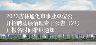 2023吉林通化市事业单位公开招聘基层治理专干公告（2号）报名时间推迟通知