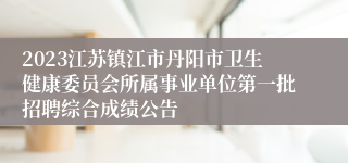 2023江苏镇江市丹阳市卫生健康委员会所属事业单位第一批招聘综合成绩公告