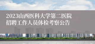 2023山西医科大学第二医院招聘工作人员体检考察公告