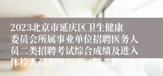 2023北京市延庆区卫生健康委员会所属事业单位招聘医务人员二类招聘考试综合成绩及进入体检人员名单公示（第二批）