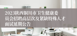 2023陕西铜川市卫生健康委员会招聘高层次及紧缺特殊人才面试延期公告