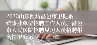 2023山东潍坊昌邑市卫健系统事业单位招聘工作人员、昌邑市人民医院招聘见习人员招聘报名情况公示