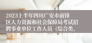 2023上半年四川广安市前锋区人力资源和社会保障局考试招聘事业单位工作人员（综合类、卫生类）前锋区考点递补体检结果公告