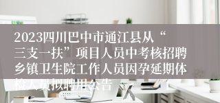 2023四川巴中市通江县从“三支一扶”项目人员中考核招聘乡镇卫生院工作人员因孕延期体检人员拟聘用公告