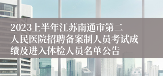 2023上半年江苏南通市第二人民医院招聘备案制人员考试成绩及进入体检人员名单公告