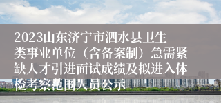 2023山东济宁市泗水县卫生类事业单位（含备案制）急需紧缺人才引进面试成绩及拟进入体检考察范围人员公示