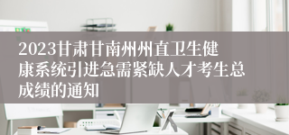 2023甘肃甘南州州直卫生健康系统引进急需紧缺人才考生总成绩的通知