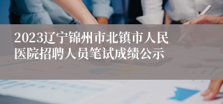 2023辽宁锦州市北镇市人民医院招聘人员笔试成绩公示