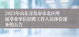 2023年山东青岛市市北区所属事业单位招聘工作人员体检递补的公告