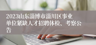 2023山东淄博市淄川区事业单位紧缺人才招聘体检、考察公告