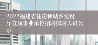 2022福建省住房和城乡建设厅直属事业单位招聘拟聘人员公示