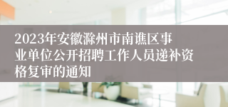 2023年安徽滁州市南谯区事业单位公开招聘工作人员递补资格复审的通知