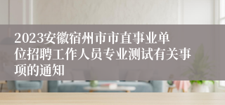 2023安徽宿州市市直事业单位招聘工作人员专业测试有关事项的通知