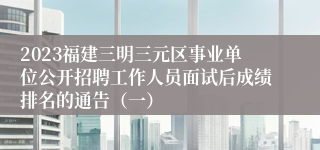 2023福建三明三元区事业单位公开招聘工作人员面试后成绩排名的通告（一）