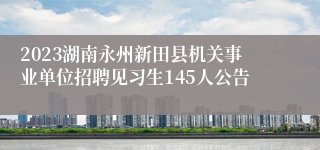 2023湖南永州新田县机关事业单位招聘见习生145人公告