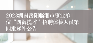 2023湖南岳阳临湘市事业单位“四海揽才”招聘体检人员第四批递补公告