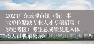 2023广东云浮市镇（街）事业单位紧缺专业人才专项招聘（罗定考区）考生总成绩及进入体检人员名单公示