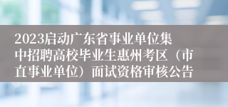 2023启动广东省事业单位集中招聘高校毕业生惠州考区（市直事业单位）面试资格审核公告