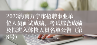 2023海南万宁市招聘事业单位人员面试成绩、考试综合成绩及拟进入体检人员名单公告（第8号）